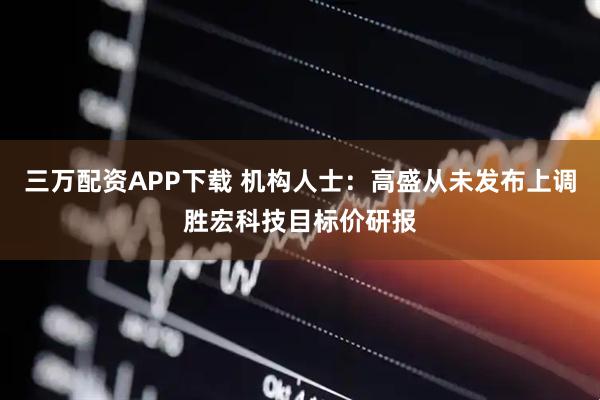三万配资APP下载 机构人士：高盛从未发布上调胜宏科技目标价研报