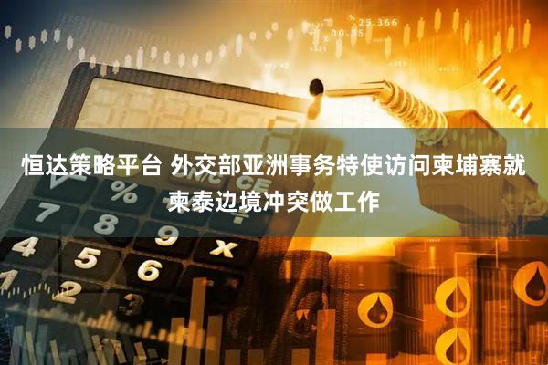 恒达策略平台 外交部亚洲事务特使访问柬埔寨就柬泰边境冲突做工作
