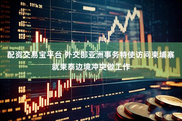 配资交易宝平台 外交部亚洲事务特使访问柬埔寨就柬泰边境冲突做工作