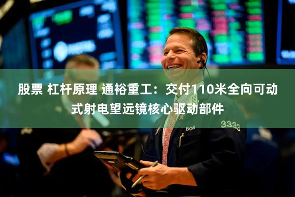 股票 杠杆原理 通裕重工：交付110米全向可动式射电望远镜核心驱动部件