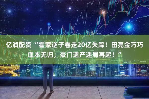 亿润配资 “霍家逆子卷走20亿失踪！田亮金巧巧血本无归，豪门遗产迷局再起！”