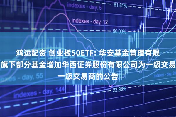 鸿运配资 创业板50ETF: 华安基金管理有限公司关于旗下部分基金增加华西证券股份有限公司为一级交易商的公告