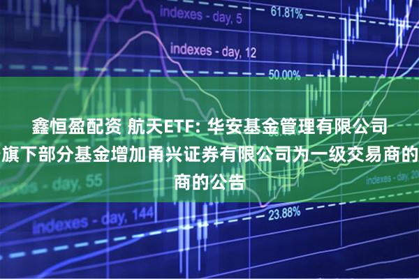 鑫恒盈配资 航天ETF: 华安基金管理有限公司关于旗下部分基金增加甬兴证券有限公司为一级交易商的公告