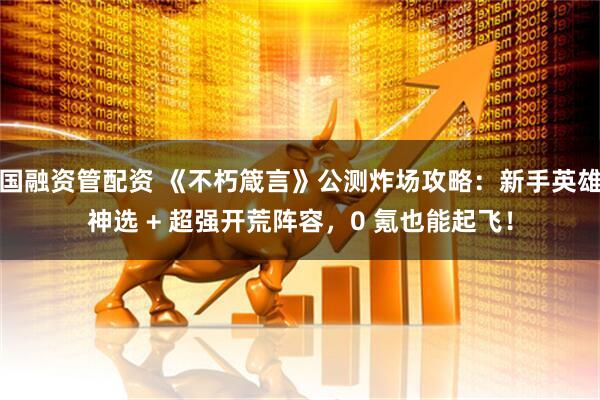 国融资管配资 《不朽箴言》公测炸场攻略：新手英雄神选 + 超强开荒阵容，0 氪也能起飞！