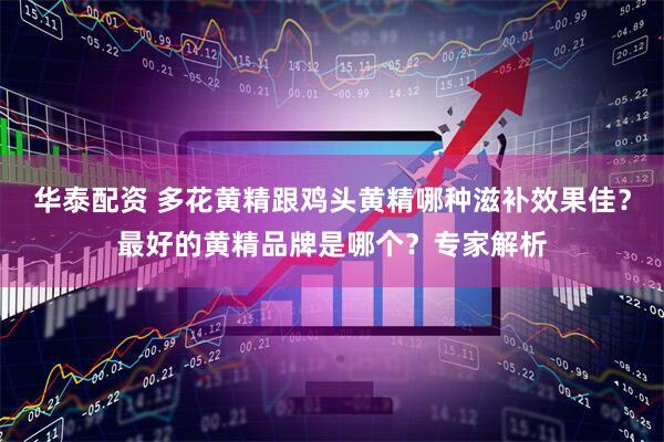 华泰配资 多花黄精跟鸡头黄精哪种滋补效果佳？最好的黄精品牌是哪个？专家解析
