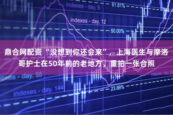 鼎合网配资 “没想到你还会来”，上海医生与摩洛哥护士在50年前的老地方，重拍一张合照