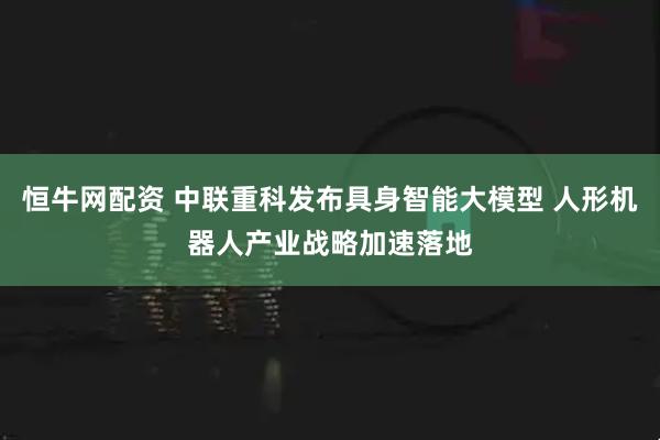 恒牛网配资 中联重科发布具身智能大模型 人形机器人产业战略加速落地