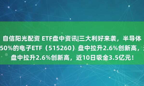 自信阳光配资 ETF盘中资讯|　三大利好来袭，半导体狂掀涨停潮！含芯量50%的电子ETF（515260）盘中拉升2.6%创新高，近10日吸金3.5亿元！