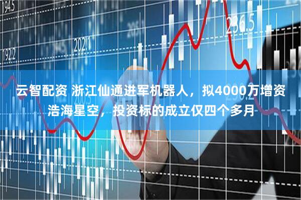 云智配资 浙江仙通进军机器人，拟4000万增资浩海星空，投资标的成立仅四个多月