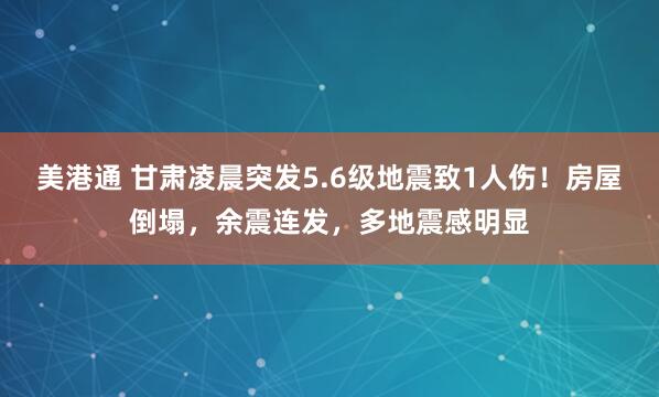 美港通 甘肃凌晨突发5.6级地震致1人伤！房屋倒塌，余震连发，多地震感明显