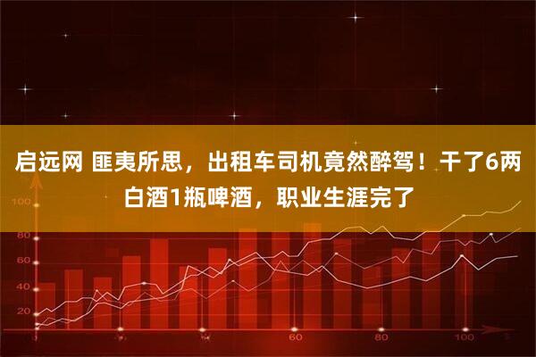启远网 匪夷所思，出租车司机竟然醉驾！干了6两白酒1瓶啤酒，职业生涯完了
