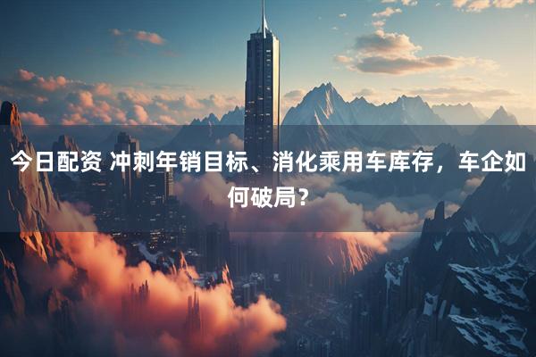 今日配资 冲刺年销目标、消化乘用车库存，车企如何破局？