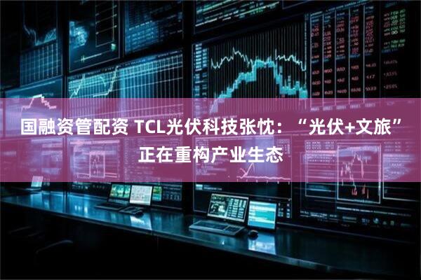 国融资管配资 TCL光伏科技张忱：“光伏+文旅”正在重构产业生态