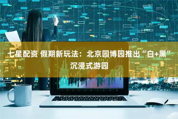 七星配资 假期新玩法：北京园博园推出“白+黑”沉浸式游园