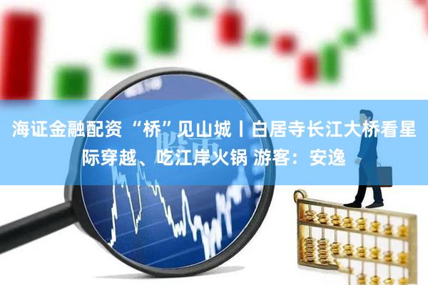 海证金融配资 “桥”见山城丨白居寺长江大桥看星际穿越、吃江岸火锅 游客：安逸