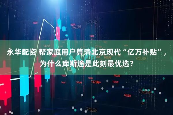永华配资 帮家庭用户算清北京现代“亿万补贴”，为什么库斯途是此刻最优选？