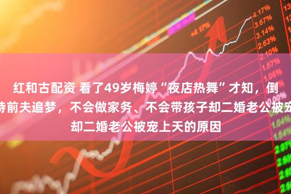 红和古配资 看了49岁梅婷“夜店热舞”才知，倒贴400万支持前夫追梦，不会做家务、不会带孩子却二婚老公被宠上天的原因