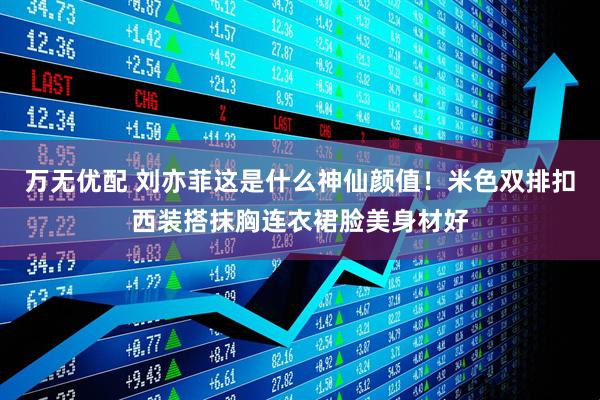 万无优配 刘亦菲这是什么神仙颜值！米色双排扣西装搭抹胸连衣裙脸美身材好