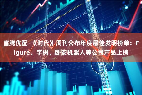 富腾优配  《时代》周刊公布年度最佳发明榜单：Figure、宇树、卧安机器人等公司产品上榜