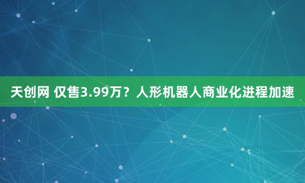 天创网 仅售3.99万？人形机器人商业化进程加速