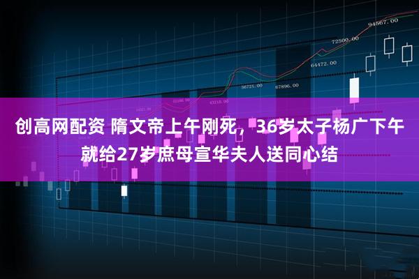 创高网配资 隋文帝上午刚死，36岁太子杨广下午就给27岁庶母宣华夫人送同心结