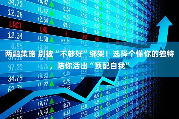 两融策略 别被“不够好”绑架！选择个懂你的独特，陪你活出“顶配自我”